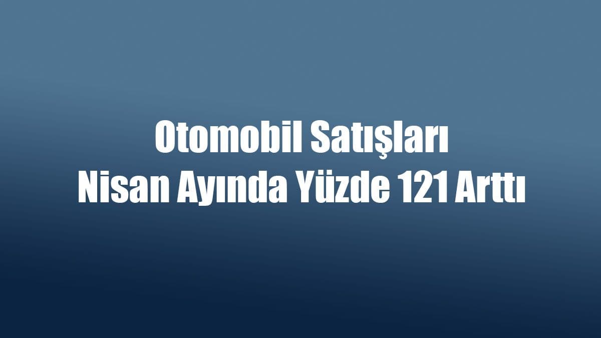 Otomobil Satışları Nisan Ayında Yüzde 121 Arttı