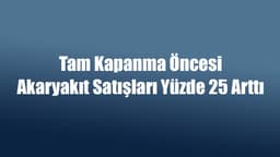 Tam Kapanma Öncesi Akaryakıt Satışları Yüzde 25 Arttı