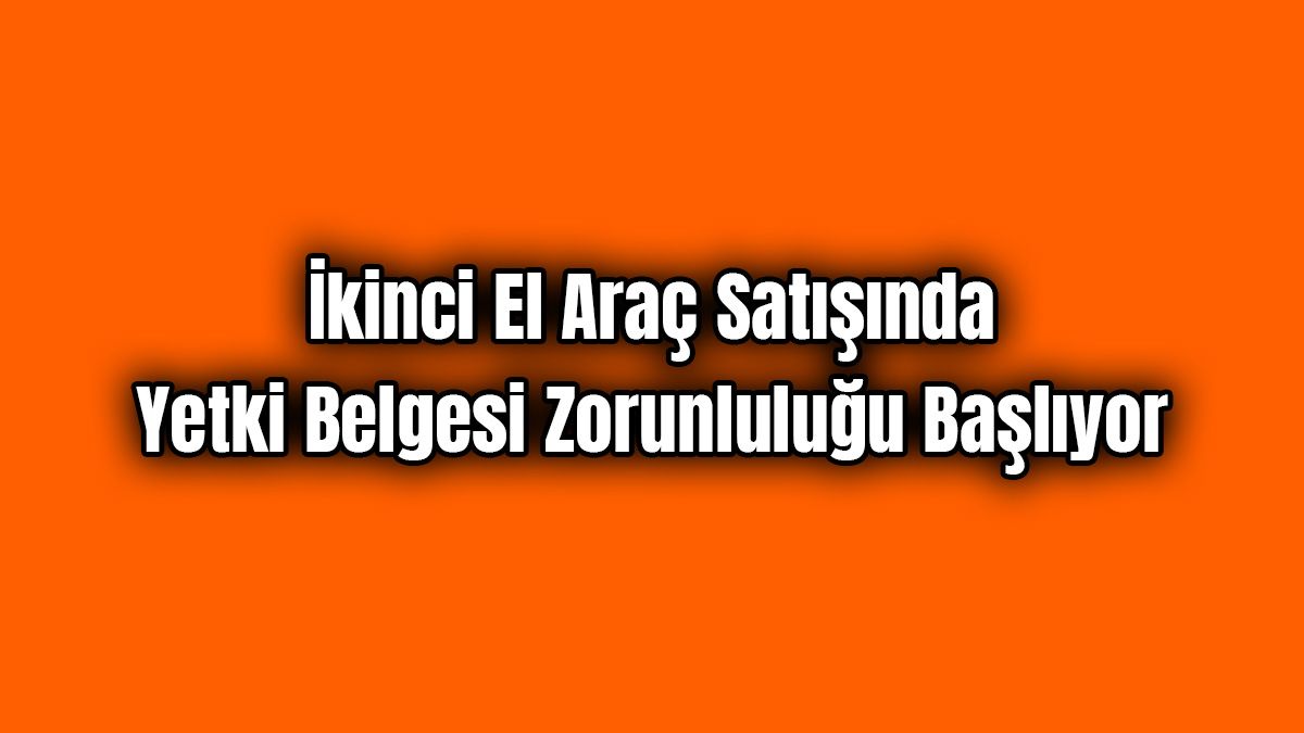 İkinci El Araç Satışında Yetki Belgesi Zorunluluğu Başlıyor