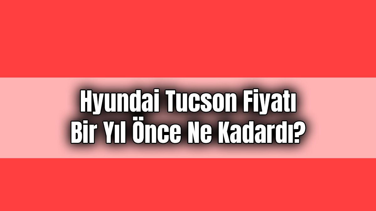 Hyundai Tucson Fiyatı bir Yıl Önce ne Kadardı?