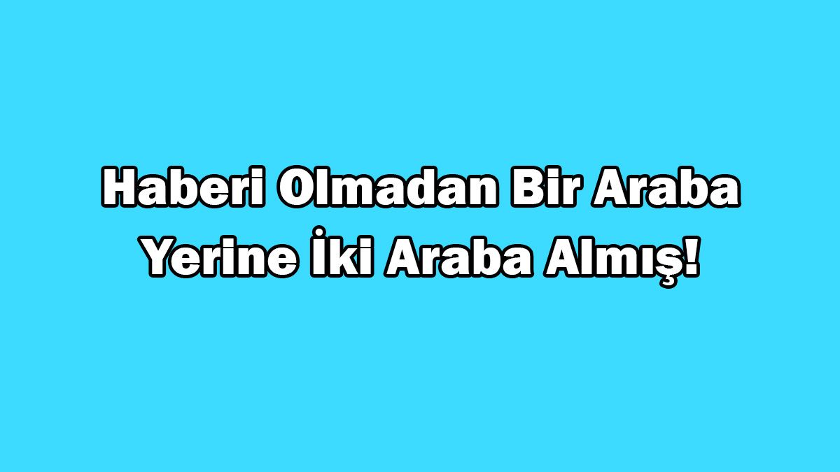 Haberi Olmadan bir Araba Yerine İki Araba Almış!