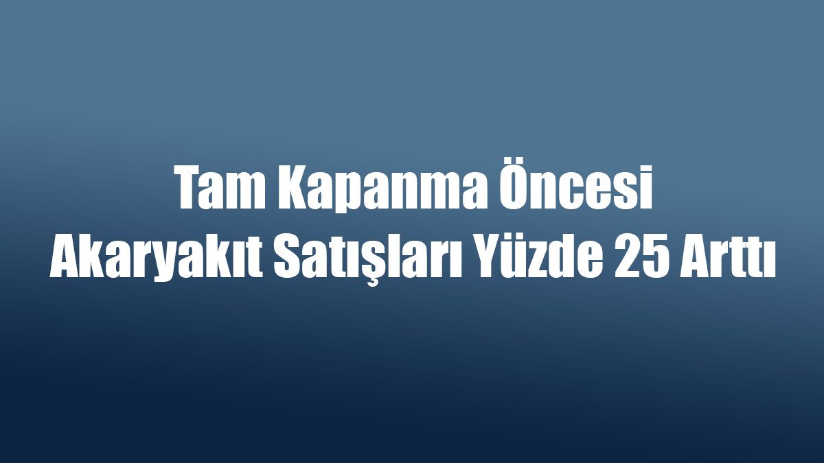 Tam Kapanma Öncesi Akaryakıt Satışları Yüzde 25 Arttı