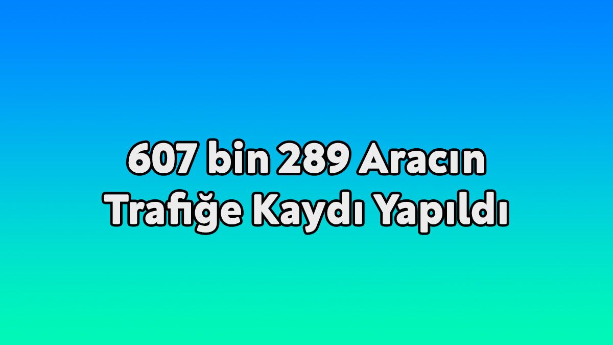 607 Bin 289 Aracın Trafiğe Kaydı Yapıldı